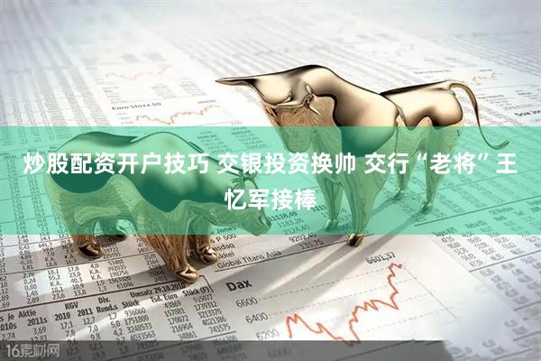 炒股配资开户技巧 交银投资换帅 交行“老将”王忆军接棒