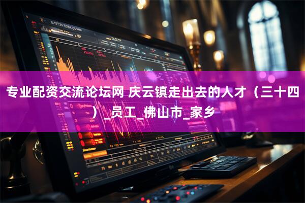 专业配资交流论坛网 庆云镇走出去的人才（三十四）_员工_佛山市_家乡