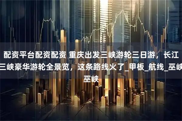 配资平台配资配资 重庆出发三峡游轮三日游，长江三峡豪华游轮全景览，这条路线火了_甲板_航线_巫峡