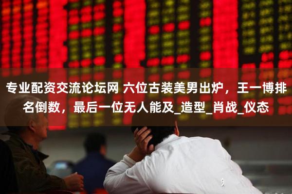专业配资交流论坛网 六位古装美男出炉，王一博排名倒数，最后一位无人能及_造型_肖战_仪态