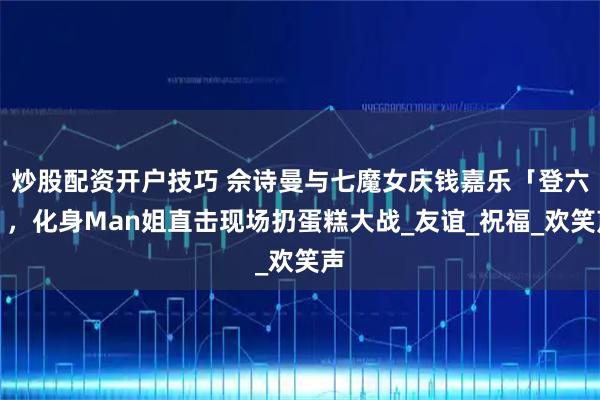 炒股配资开户技巧 佘诗曼与七魔女庆钱嘉乐「登六」，化身Man姐直击现场扔蛋糕大战_友谊_祝福_欢笑声