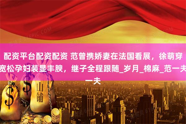 配资平台配资配资 范曾携娇妻在法国看展，徐萌穿宽松孕妇装显丰腴，继子全程跟随_岁月_棉麻_范一夫