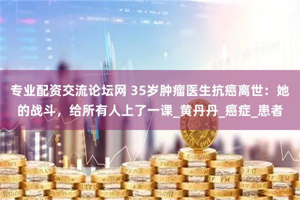 专业配资交流论坛网 35岁肿瘤医生抗癌离世：她的战斗，给所有人上了一课_黄丹丹_癌症_患者