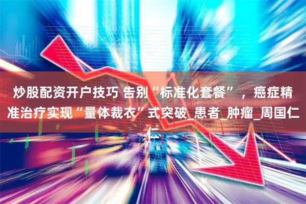 炒股配资开户技巧 告别“标准化套餐” ，癌症精准治疗实现“量体裁衣”式突破_患者_肿瘤_周国仁