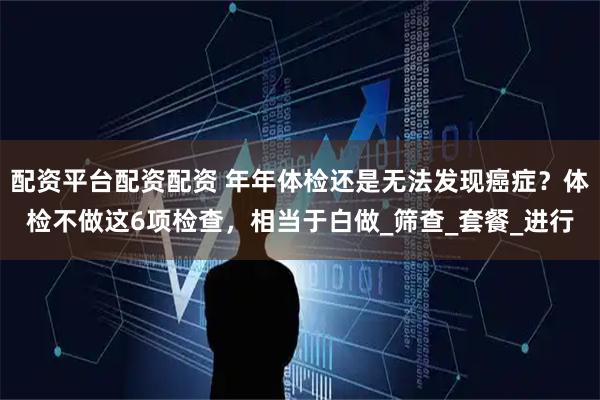 配资平台配资配资 年年体检还是无法发现癌症？体检不做这6项检查，相当于白做_筛查_套餐_进行