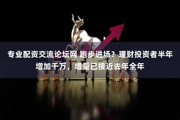 专业配资交流论坛网 跑步进场？理财投资者半年增加千万，增量已接近去年全年