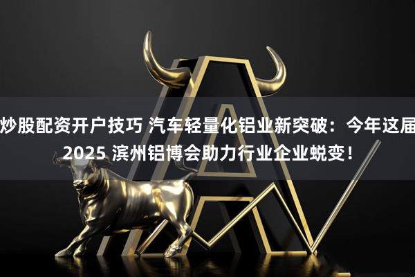 炒股配资开户技巧 汽车轻量化铝业新突破：今年这届2025 滨州铝博会助力行业企业蜕变！