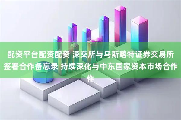 配资平台配资配资 深交所与马斯喀特证券交易所签署合作备忘录 持续深化与中东国家资本市场合作