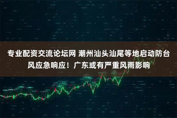 专业配资交流论坛网 潮州汕头汕尾等地启动防台风应急响应！广东或有严重风雨影响