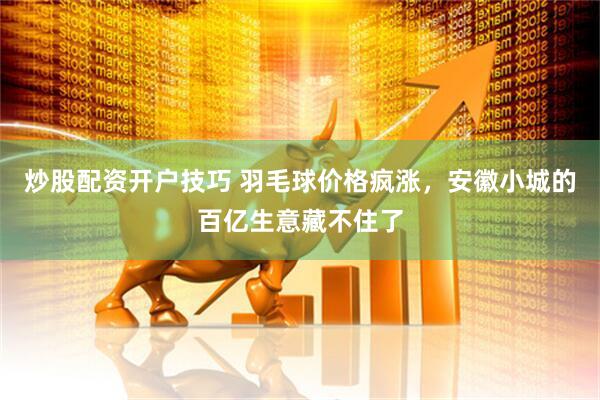 炒股配资开户技巧 羽毛球价格疯涨，安徽小城的百亿生意藏不住了