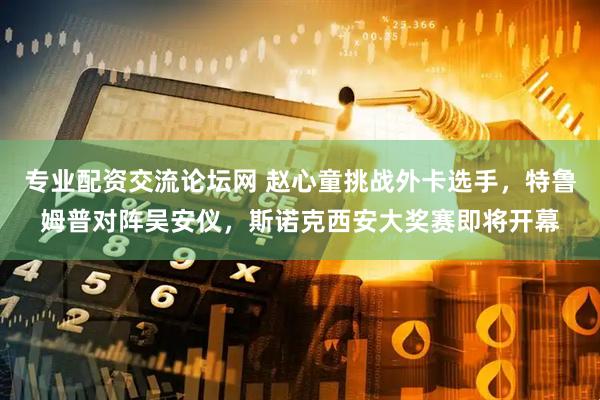 专业配资交流论坛网 赵心童挑战外卡选手，特鲁姆普对阵吴安仪，斯诺克西安大奖赛即将开幕