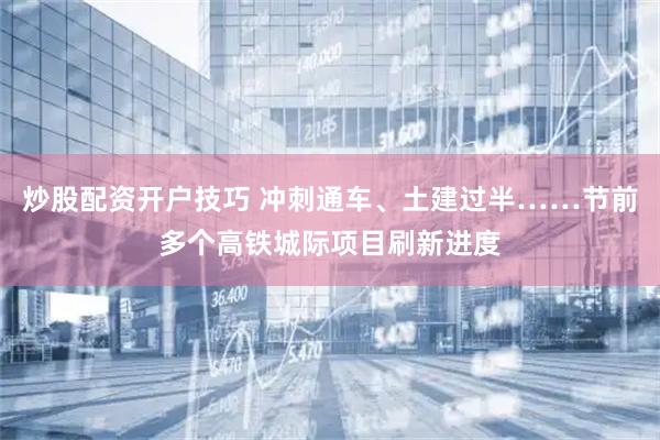 炒股配资开户技巧 冲刺通车、土建过半……节前多个高铁城际项目刷新进度