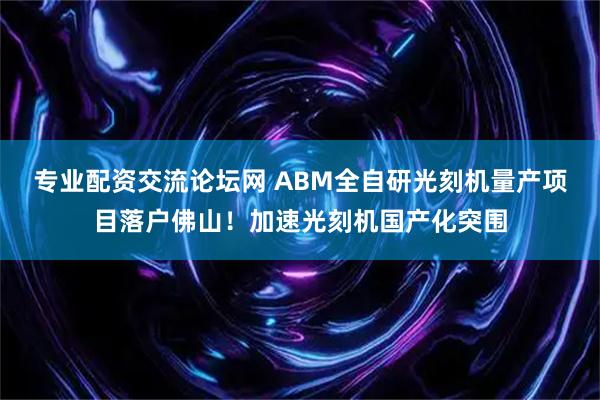 专业配资交流论坛网 ABM全自研光刻机量产项目落户佛山！加速光刻机国产化突围