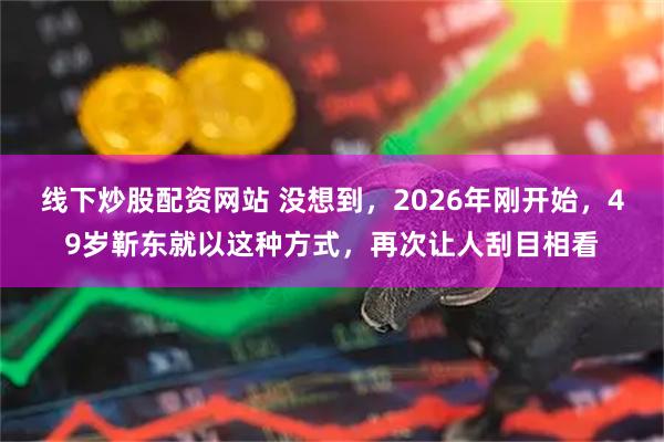 线下炒股配资网站 没想到，2026年刚开始，49岁靳东就以这种方式，再次让人刮目相看