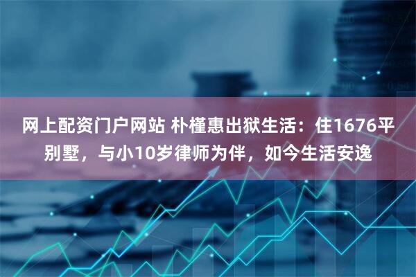 网上配资门户网站 朴槿惠出狱生活：住1676平别墅，与小10岁律师为伴，如今生活安逸