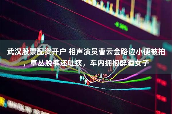 武汉股票配资开户 相声演员曹云金路边小便被拍，草丛脱裤还吐痰，车内拥抱醉酒女子