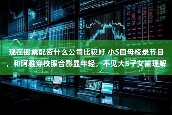现在股票配资什么公司比较好 小S回母校录节目，和阿雅穿校服合影显年轻，不见大S子女被理解