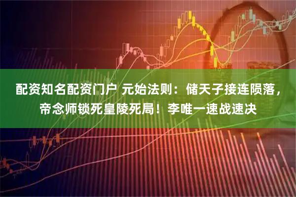 配资知名配资门户 元始法则：储天子接连陨落，帝念师锁死皇陵死局！李唯一速战速决