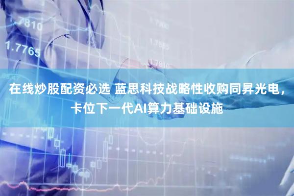 在线炒股配资必选 蓝思科技战略性收购同昇光电，卡位下一代AI算力基础设施